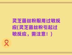 灵芝菌丝粉服用过敏反应(灵芝菌丝粉引起过敏反应，需注意！)