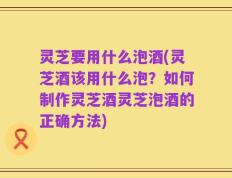 灵芝要用什么泡酒(灵芝酒该用什么泡？如何制作灵芝酒灵芝泡酒的正确方法)