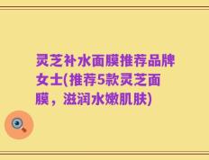 灵芝补水面膜推荐品牌女士(推荐5款灵芝面膜，滋润水嫩肌肤)