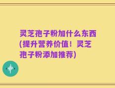 灵芝孢子粉加什么东西(提升营养价值！灵芝孢子粉添加推荐)