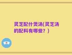 灵芝配什煲汤(灵芝汤的配料有哪些？)
