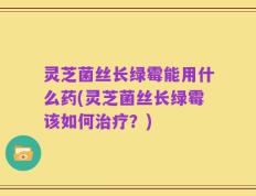 灵芝菌丝长绿霉能用什么药(灵芝菌丝长绿霉该如何治疗？)