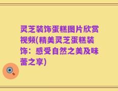 灵芝装饰蛋糕图片欣赏视频(精美灵芝蛋糕装饰：感受自然之美及味蕾之享)