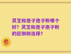 灵芝和孢子孢子粉哪个好？灵芝和孢子孢子粉的区别和选择？