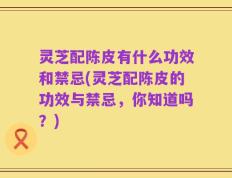 灵芝配陈皮有什么功效和禁忌(灵芝配陈皮的功效与禁忌，你知道吗？)