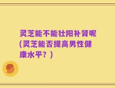 灵芝能不能壮阳补肾呢(灵芝能否提高男性健康水平？)