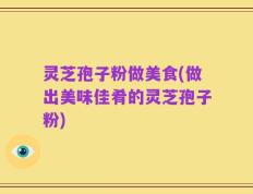 灵芝孢子粉做美食(做出美味佳肴的灵芝孢子粉)