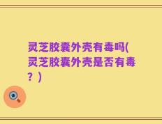灵芝胶囊外壳有毒吗(灵芝胶囊外壳是否有毒？)