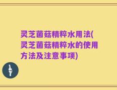 灵芝菌菇精粹水用法(灵芝菌菇精粹水的使用方法及注意事项)