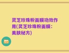 灵芝珍珠粉面膜功效作用(灵芝珍珠粉面膜：美肤秘方)