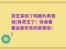 灵芝采到了吗图片表情包(有灵芝了！快来看看这些欢乐的表情包！)