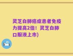灵芝白肺癌症患者免疫力提高2倍！灵芝白肺口服液上市)