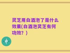 灵芝用白酒泡了是什么效果(白酒泡灵芝有何功效？)