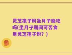 灵芝孢子粉坐月子能吃吗(坐月子期间可否食用灵芝孢子粉？)