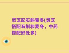 灵芝配石斛麦冬(灵芝搭配石斛和麦冬，中药搭配好处多)