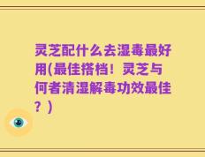 灵芝配什么去湿毒最好用(最佳搭档！灵芝与何者清湿解毒功效最佳？)