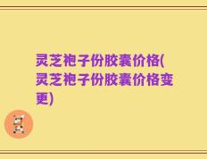 灵芝袍子份胶囊价格(灵芝袍子份胶囊价格变更)