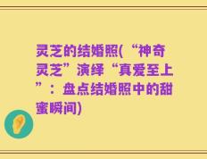 灵芝的结婚照(“神奇灵芝”演绎“真爱至上”：盘点结婚照中的甜蜜瞬间)