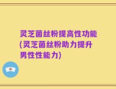 灵芝菌丝粉提高性功能(灵芝菌丝粉助力提升男性性能力)