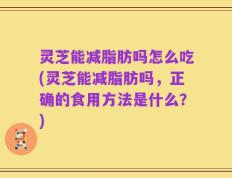 灵芝能减脂肪吗怎么吃(灵芝能减脂肪吗，正确的食用方法是什么？)