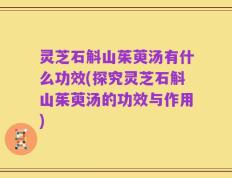 灵芝石斛山茱萸汤有什么功效(探究灵芝石斛山茱萸汤的功效与作用)
