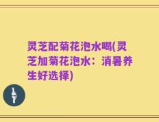 灵芝配菊花泡水喝(灵芝加菊花泡水：消暑养生好选择)