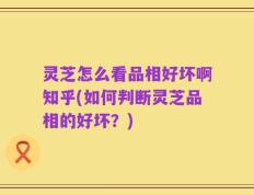 灵芝怎么看品相好坏啊知乎(如何判断灵芝品相的好坏？)