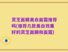 灵芝面膜美白面霜推荐吗(推荐几款美白效果好的灵芝面膜和面霜)