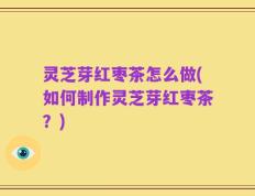灵芝芽红枣茶怎么做(如何制作灵芝芽红枣茶？)