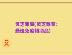灵芝雏菊(灵芝雏菊：最佳免疫辅助品)