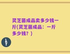 灵芝菌成品卖多少钱一斤(灵芝菌成品：一斤多少钱？)