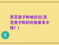 灵芝孢子粉啥价位(灵芝孢子粉的价格是多少钱？)