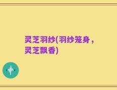 灵芝羽纱(羽纱笼身，灵芝飘香)