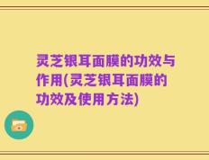 灵芝银耳面膜的功效与作用(灵芝银耳面膜的功效及使用方法)