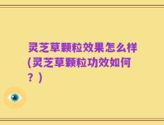 灵芝草颗粒效果怎么样(灵芝草颗粒功效如何？)