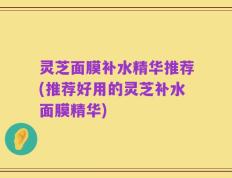灵芝面膜补水精华推荐(推荐好用的灵芝补水面膜精华)