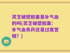 灵芝破壁胶囊是补气血的吗(灵芝破壁胶囊：补气血良药还是过度营销？)