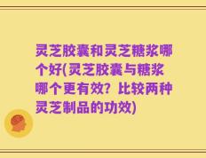 灵芝胶囊和灵芝糖浆哪个好(灵芝胶囊与糖浆哪个更有效？比较两种灵芝制品的功效)