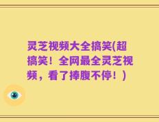 灵芝视频大全搞笑(超搞笑！全网最全灵芝视频，看了捧腹不停！)