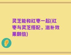 灵芝能和红枣一起(红枣与灵芝搭配，滋补效果翻倍)