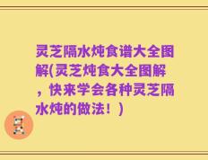 灵芝隔水炖食谱大全图解(灵芝炖食大全图解，快来学会各种灵芝隔水炖的做法！)