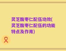 灵芝酸枣仁配伍功效(灵芝酸枣仁配伍的功能特点及作用)