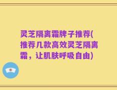 灵芝隔离霜牌子推荐(推荐几款高效灵芝隔离霜，让肌肤呼吸自由)