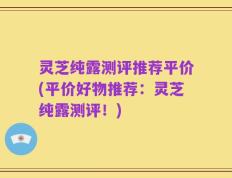 灵芝纯露测评推荐平价(平价好物推荐：灵芝纯露测评！)