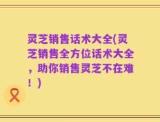灵芝销售话术大全(灵芝销售全方位话术大全，助你销售灵芝不在难！)