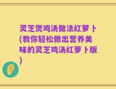灵芝煲鸡汤做法红萝卜(教你轻松做出营养美味的灵芝鸡汤红萝卜版)