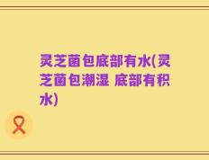 灵芝菌包底部有水(灵芝菌包潮湿 底部有积水)