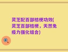灵芝配百部桔梗功效(灵芝百部桔梗，天然免疫力强化组合)
