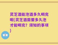 灵芝酒能泡酒多久喝完呢(灵芝酒需要多久泡才能喝完？须知的事项)