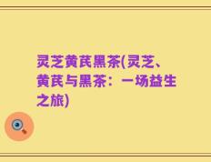 灵芝黄芪黑茶(灵芝、黄芪与黑茶：一场益生之旅)